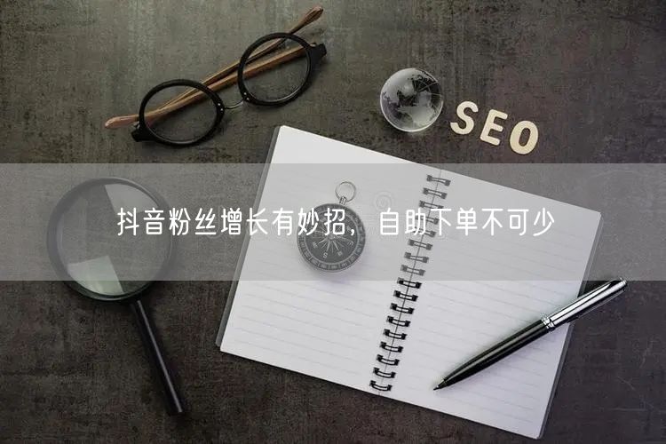 抖音粉丝增长有妙招，自助下单不可少