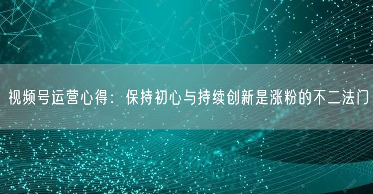 视频号运营心得：保持初心与持续创新是涨粉的不二法门
