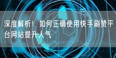 深度解析！如何正确使用快手刷赞平台网站提升人气