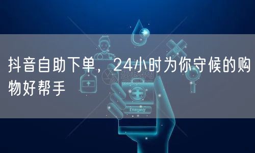 抖音自助下单，24小时为你守候的购物好帮手