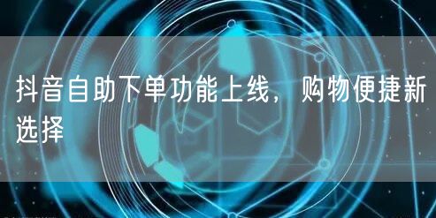 抖音自助下单功能上线，购物便捷新选择
