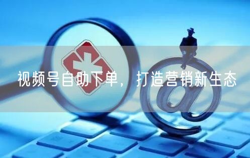 视频号自助下单，打造营销新生态
