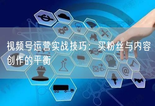 视频号运营实战技巧：买粉丝与内容创作的平衡